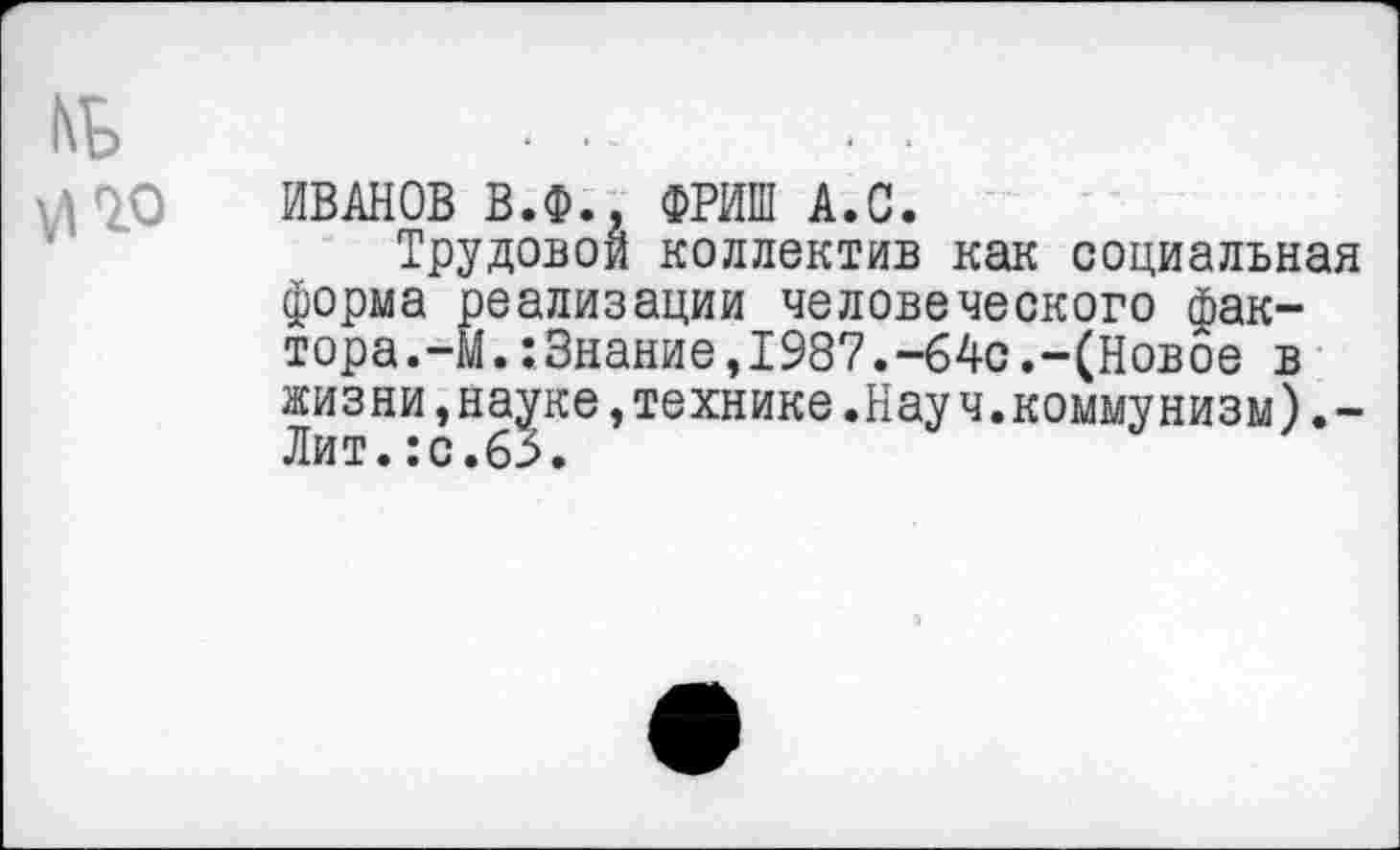 ﻿ИВАНОВ В.Ф., ФРИШ А.С.
Трудовой коллектив как социальная форма реализации человеческого фактора.-М. :3нание,1987.-64с.-(Новое в жизни,науке »технике.Науч.коммунизм)